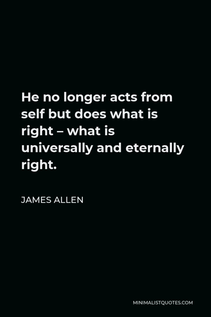 James Allen Quote - He no longer acts from self but does what is right – what is universally and eternally right.