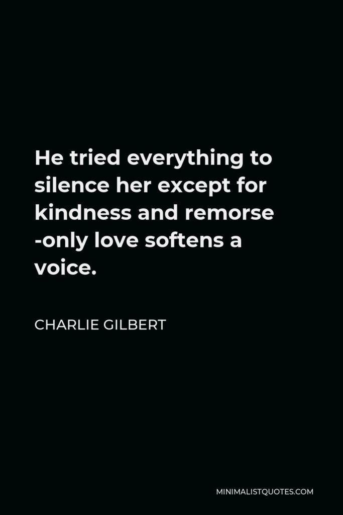 Charlie Gilbert Quote - He tried everything to silence her except for kindness and remorse -only love softens a voice.