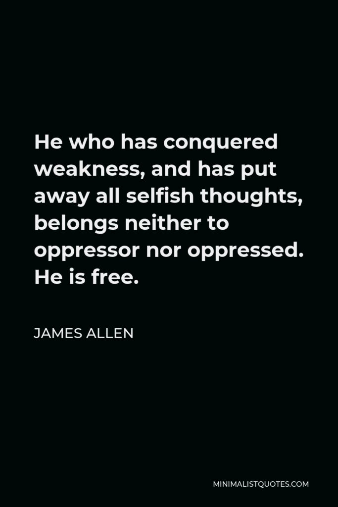 James Allen Quote - He who has conquered weakness, and has put away all selfish thoughts, belongs neither to oppressor nor oppressed. He is free.