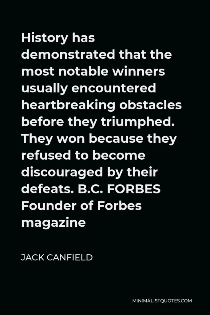 Jack Canfield Quote - History has demonstrated that the most notable winners usually encountered heartbreaking obstacles before they triumphed. They won because they refused to become discouraged by their defeats. B.C. FORBES Founder of Forbes magazine