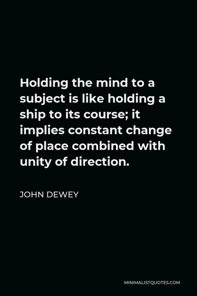 John Dewey Quote - Holding the mind to a subject is like holding a ship to its course; it implies constant change of place combined with unity of direction.