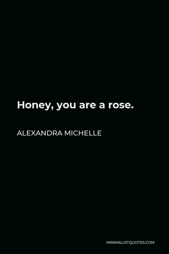 Alexandra Michelle Quote - Honey, you are a rose.