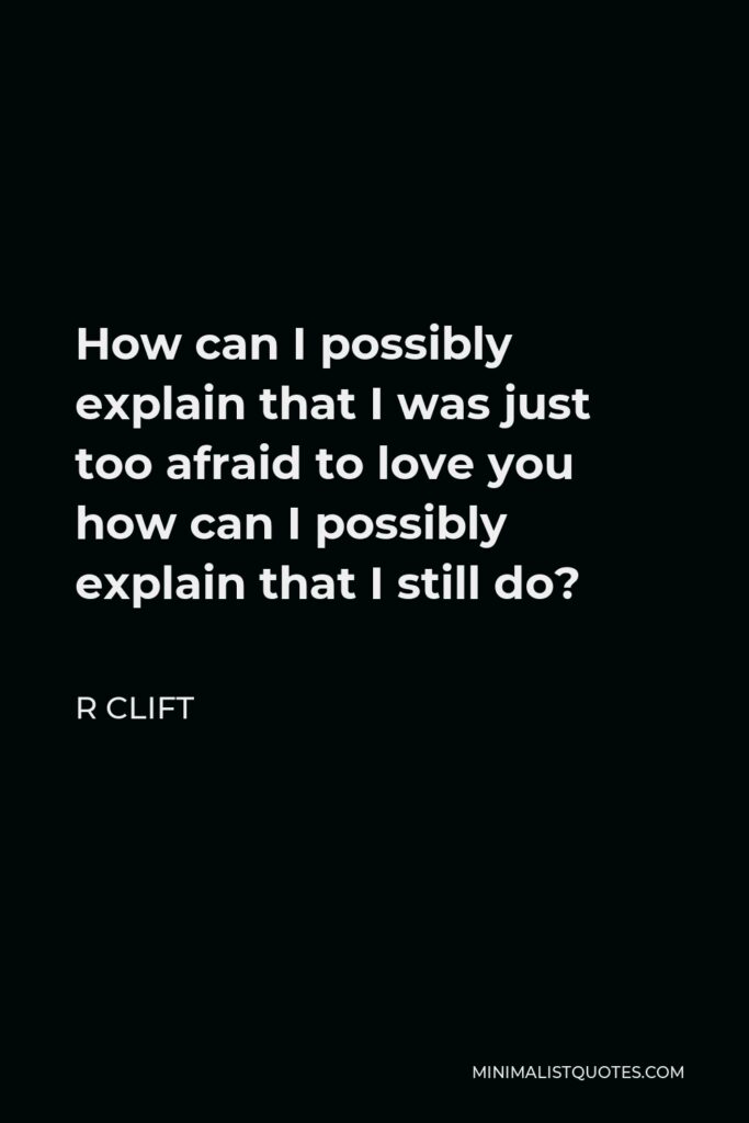 R Clift Quote - How can I possibly explain that I was just too afraid to love you how can I possibly explain that I still do?