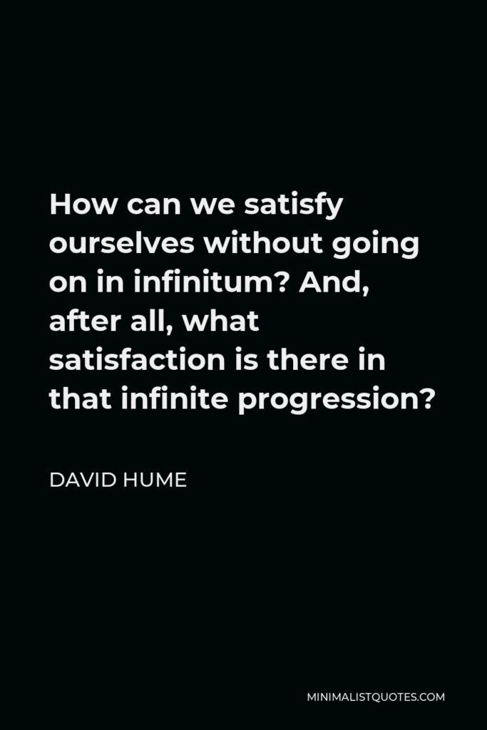 David Hume Quote - How can we satisfy ourselves without going on in infinitum? And, after all, what satisfaction is there in that infinite progression?