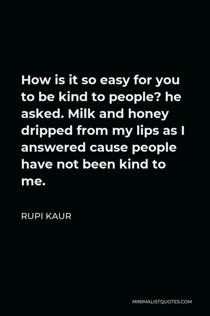 Rupi Kaur Quote - How is it so easy for you to be kind to people? he asked. Milk and honey dripped from my lips as I answered cause people have not been kind to me.