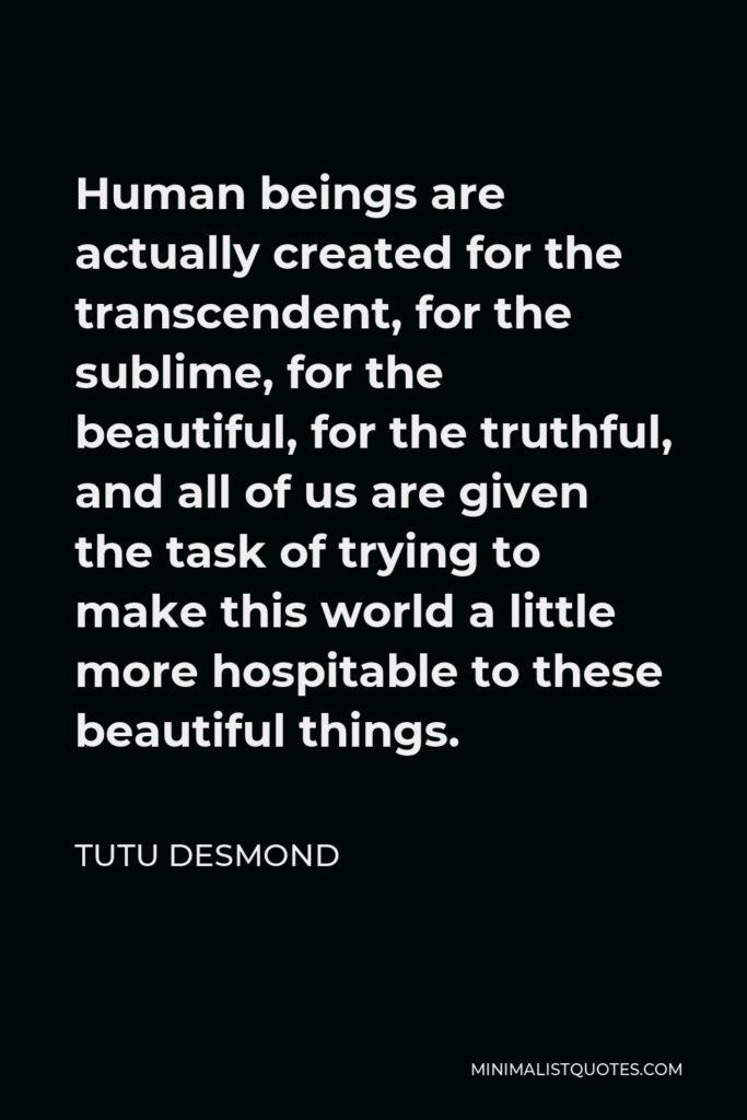 Tutu Desmond Quote - Human beings are actually created for the transcendent, for the sublime, for the beautiful, for the truthful, and all of us are given the task of trying to make this world a little more hospitable to these beautiful things.