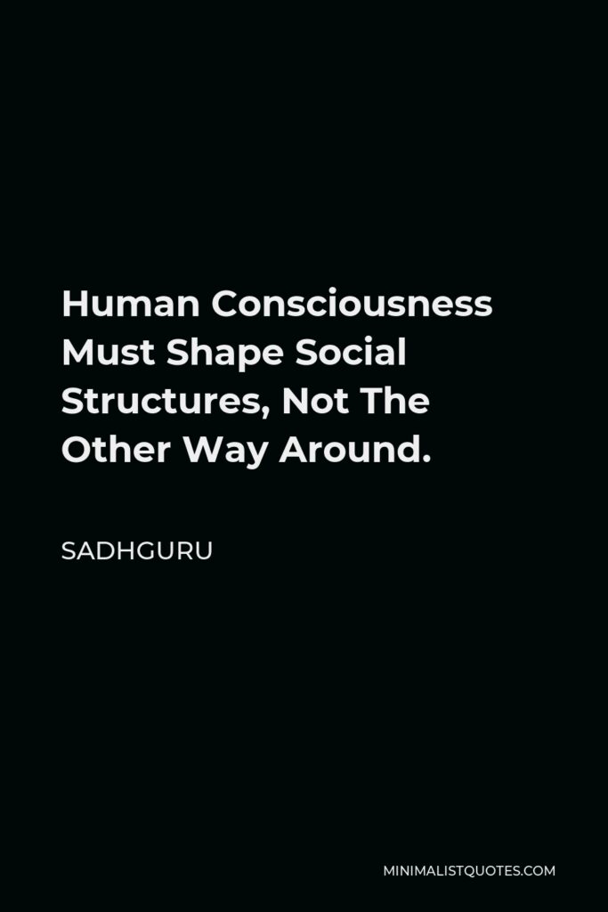 Sadhguru Quote - Human Consciousness Must Shape Social Structures, Not The Other Way Around.