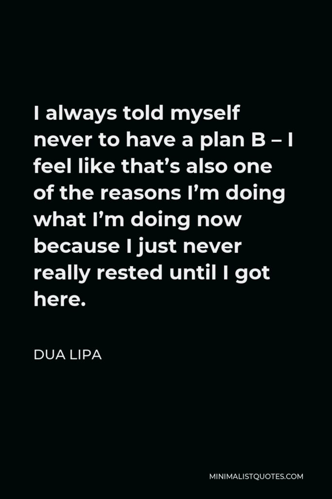 Dua Lipa Quote - I always told myself never to have a plan B – I feel like that’s also one of the reasons I’m doing what I’m doing now because I just never really rested until I got here.