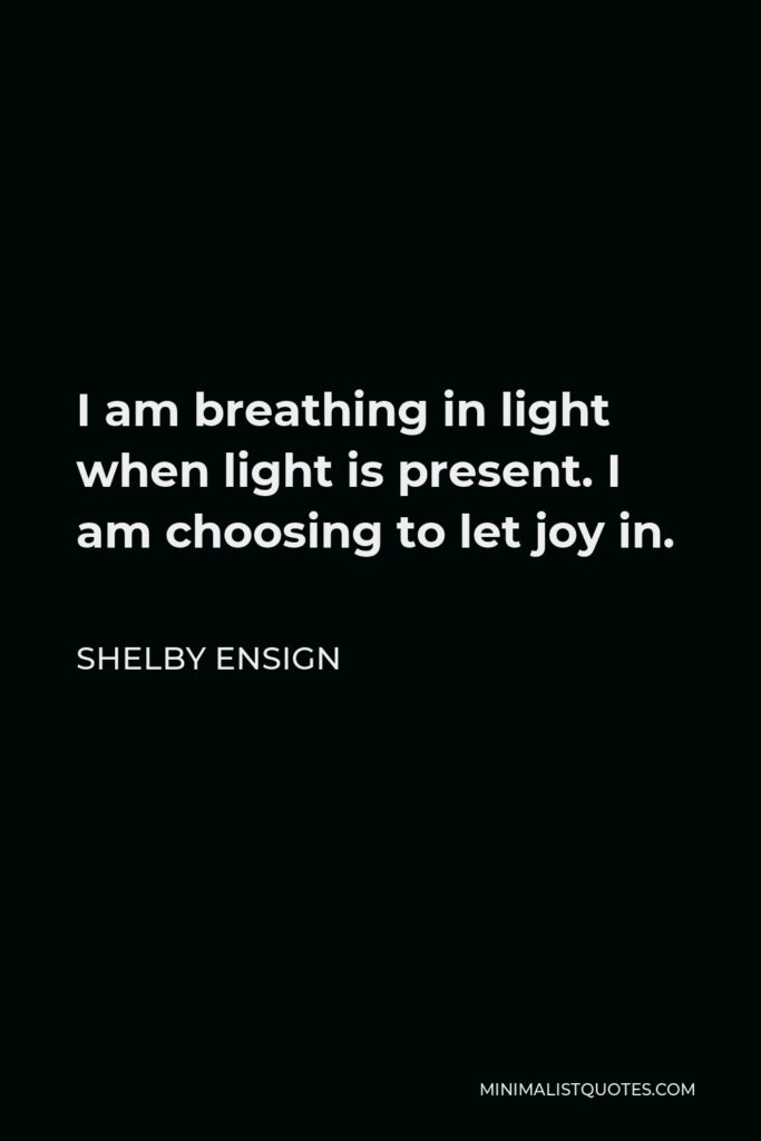 Shelby Ensign Quote - I am breathing in light when light is present. I am choosing to let joy in.