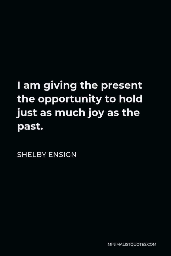 Shelby Ensign Quote - I am giving the present the opportunity to hold just as much joy as the past.