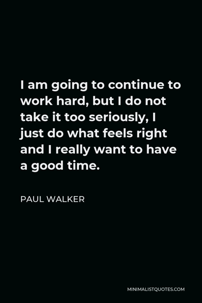 Paul Walker Quote - I am going to continue to work hard, but I do not take it too seriously, I just do what feels right and I really want to have a good time.