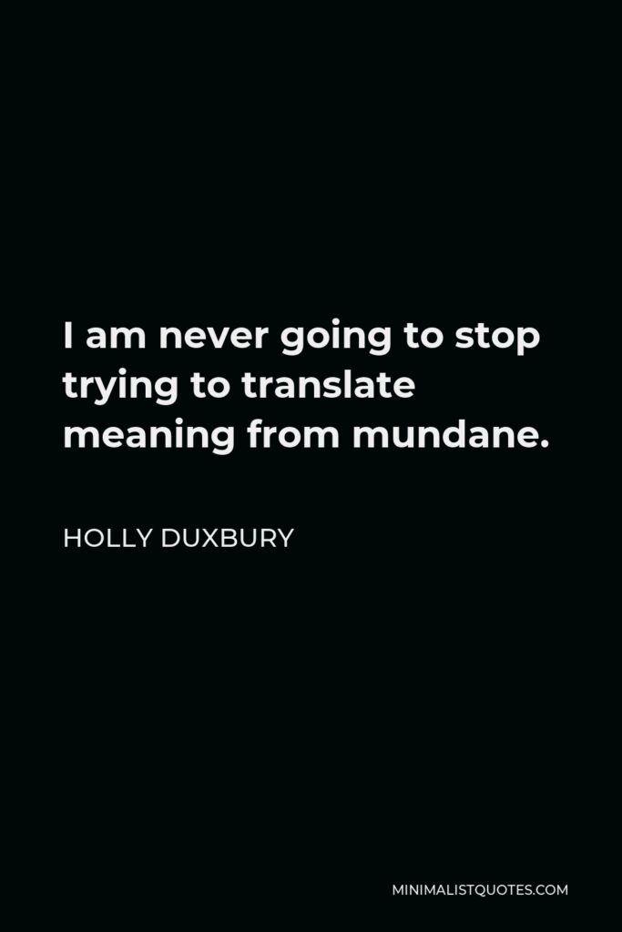 Holly Duxbury Quote - I am never going to stop trying to translate meaning from mundane.