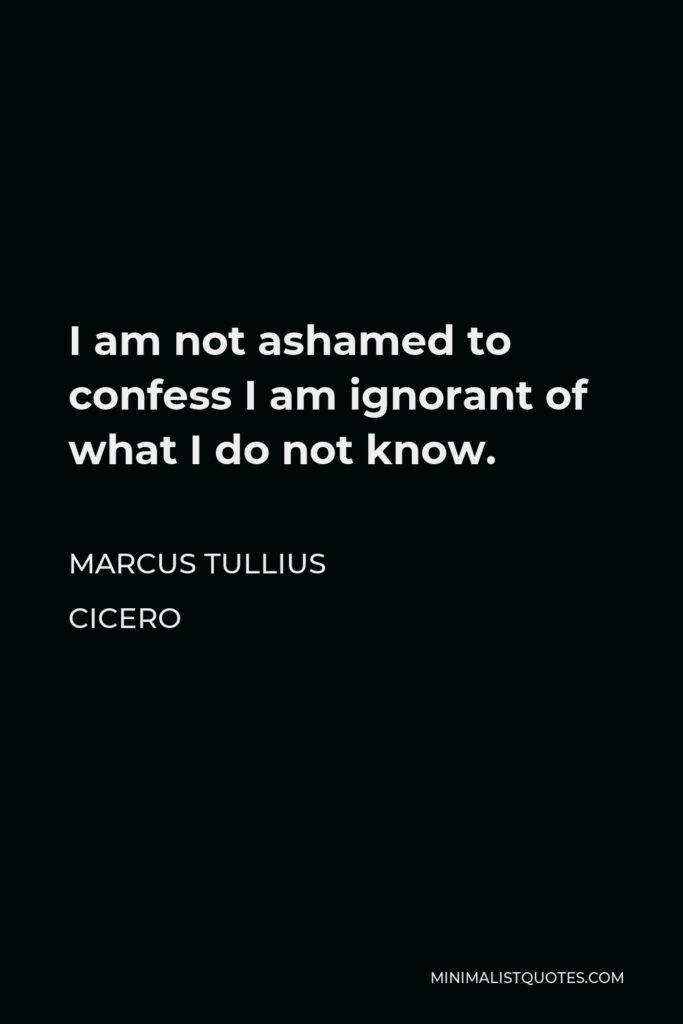 Marcus Tullius Cicero Quote - I am not ashamed to confess I am ignorant of what I do not know.