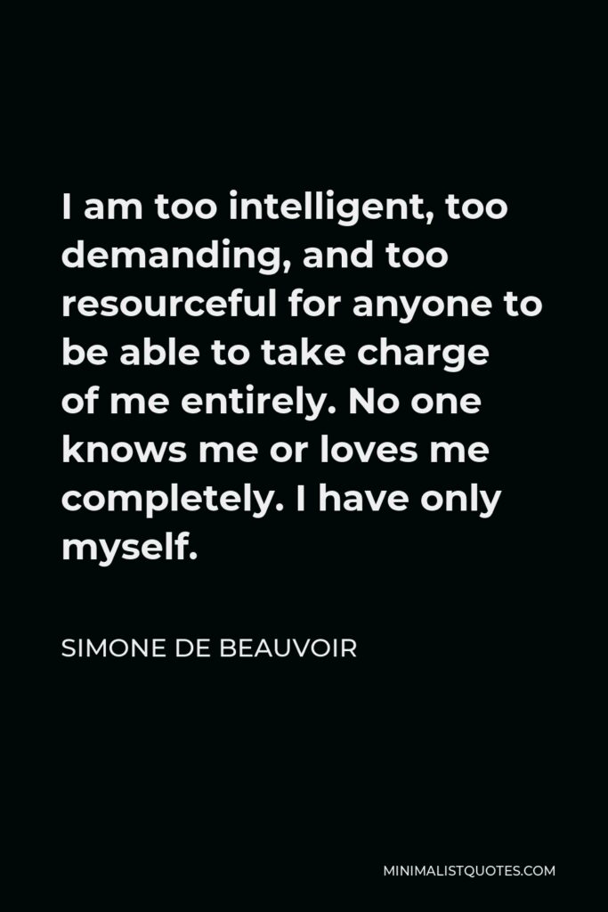 Simone de Beauvoir Quote - I am too intelligent, too demanding, and too resourceful for anyone to be able to take charge of me entirely. No one knows me or loves me completely. I have only myself.