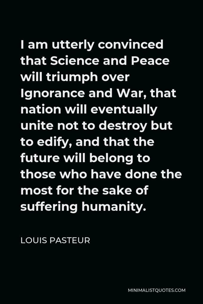 Louis Pasteur Quote - I am utterly convinced that Science and Peace will triumph over Ignorance and War, that nation will eventually unite not to destroy but to edify, and that the future will belong to those who have done the most for the sake of suffering humanity.
