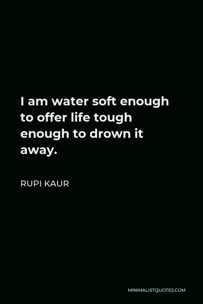 Rupi Kaur Quote - I am water soft enough to offer life tough enough to drown it away.