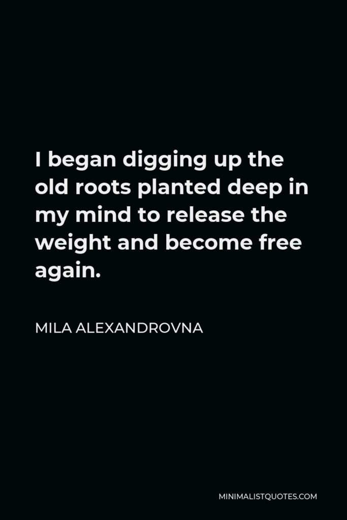 Mila Alexandrovna Quote - I began digging up the old roots planted deep in my mind to release the weight and become free again.