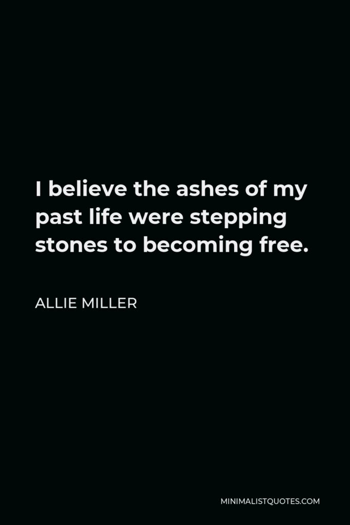 Allie Miller Quote - I believe the ashes of my past life were stepping stones to becoming free.
