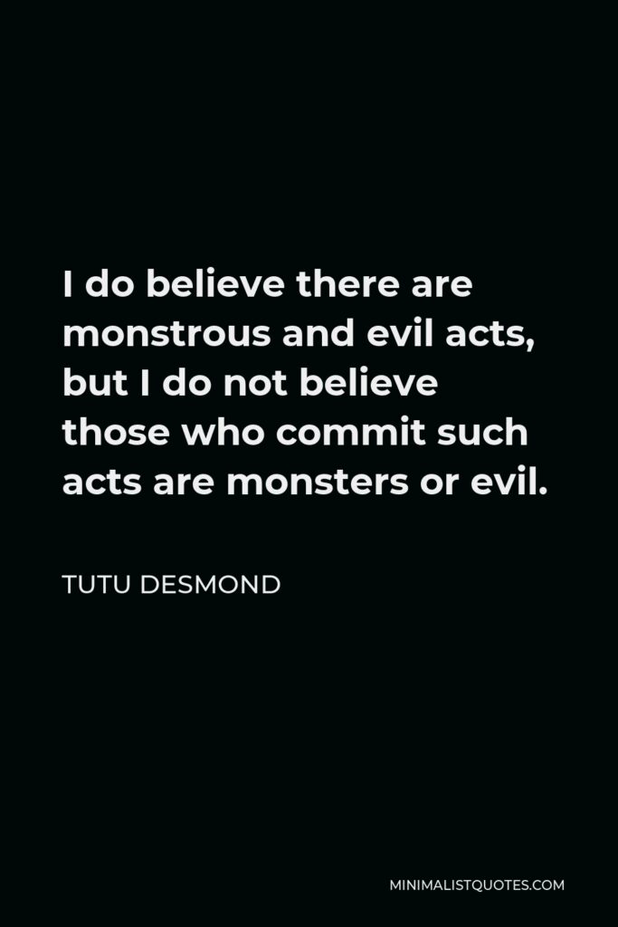 Tutu Desmond Quote - I do believe there are monstrous and evil acts, but I do not believe those who commit such acts are monsters or evil.