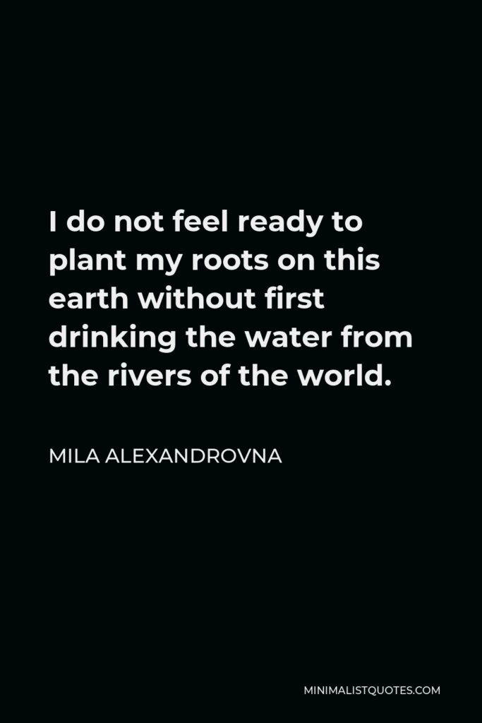 Mila Alexandrovna Quote - I do not feel ready to plant my roots on this earth without first drinking the water from the rivers of the world.