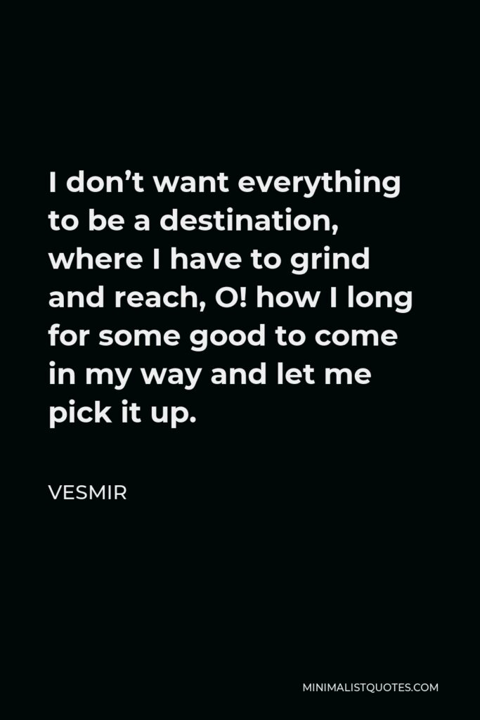 Vesmir Quote - I don’t want everything to be a destination, where I have to grind and reach, O! how I long for some good to come in my way and let me pick it up.