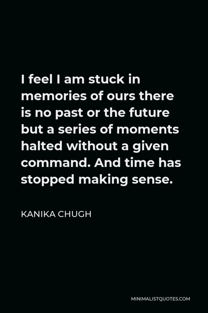 Kanika Chugh Quote - I feel I am stuck in memories of ours there is no past or the future but a series of moments halted without a given command. And time has stopped making sense.