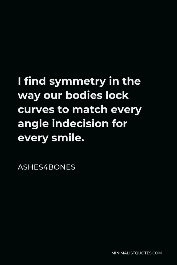 Ashes4bones Quote - I find symmetry in the way our bodies lock curves to match every angle indecision for every smile.