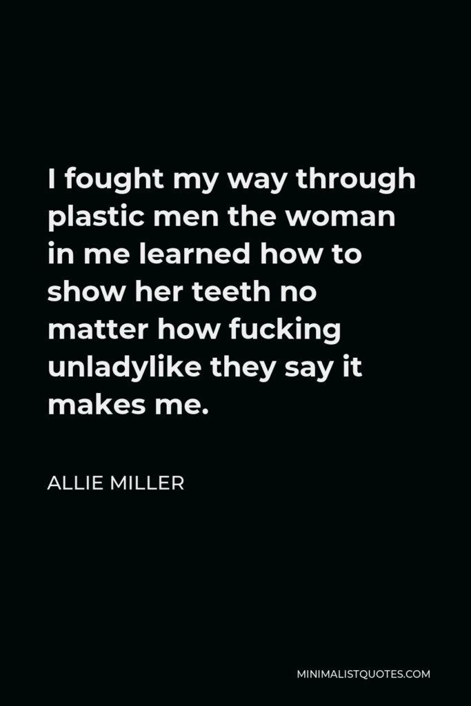 Allie Miller Quote - I fought my way through plastic men the woman in me learned how to show her teeth no matter how fucking unladylike they say it makes me.