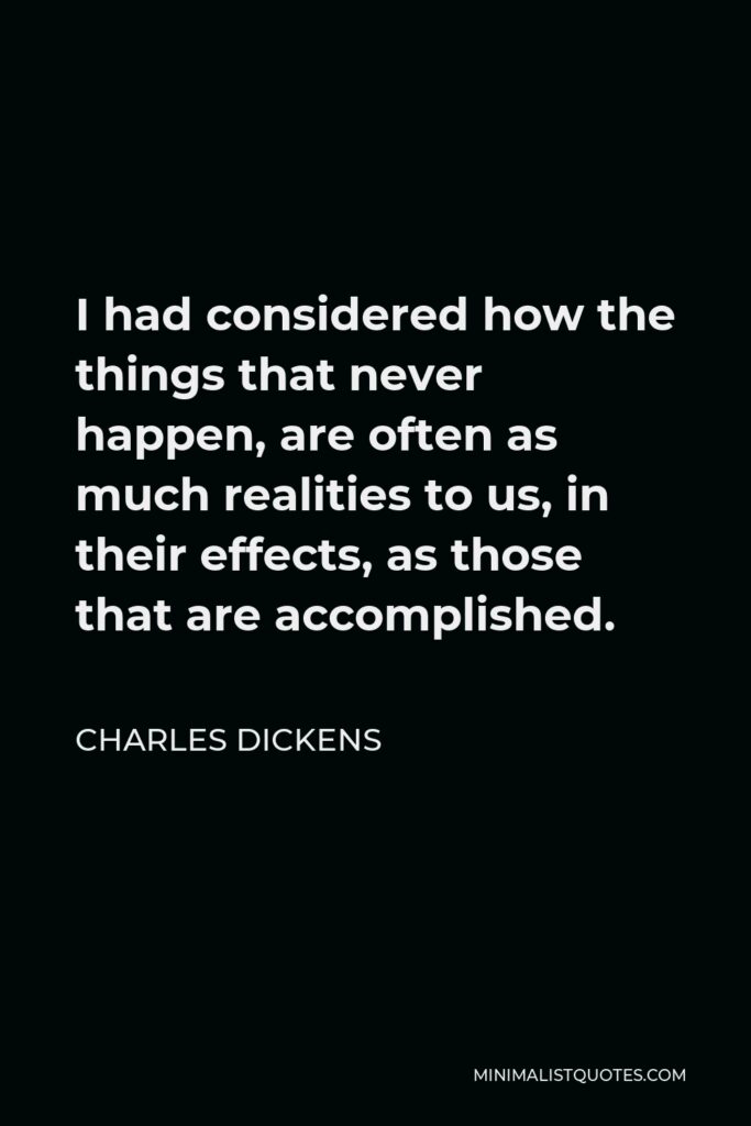 Charles Dickens Quote - I had considered how the things that never happen, are often as much realities to us, in their effects, as those that are accomplished.