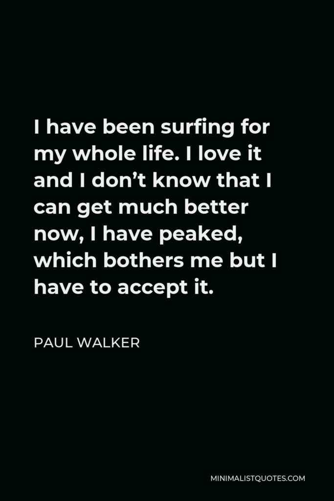 Paul Walker Quote - I have been surfing for my whole life. I love it and I don’t know that I can get much better now, I have peaked, which bothers me but I have to accept it.