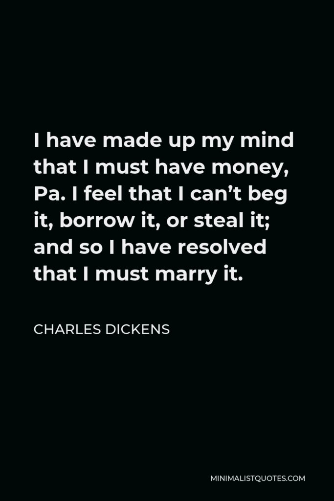 Charles Dickens Quote - I have made up my mind that I must have money, Pa. I feel that I can’t beg it, borrow it, or steal it; and so I have resolved that I must marry it.