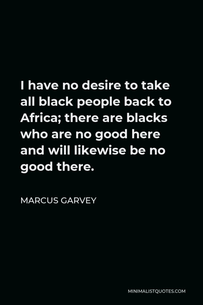 Marcus Garvey Quote - I have no desire to take all black people back to Africa; there are blacks who are no good here and will likewise be no good there.