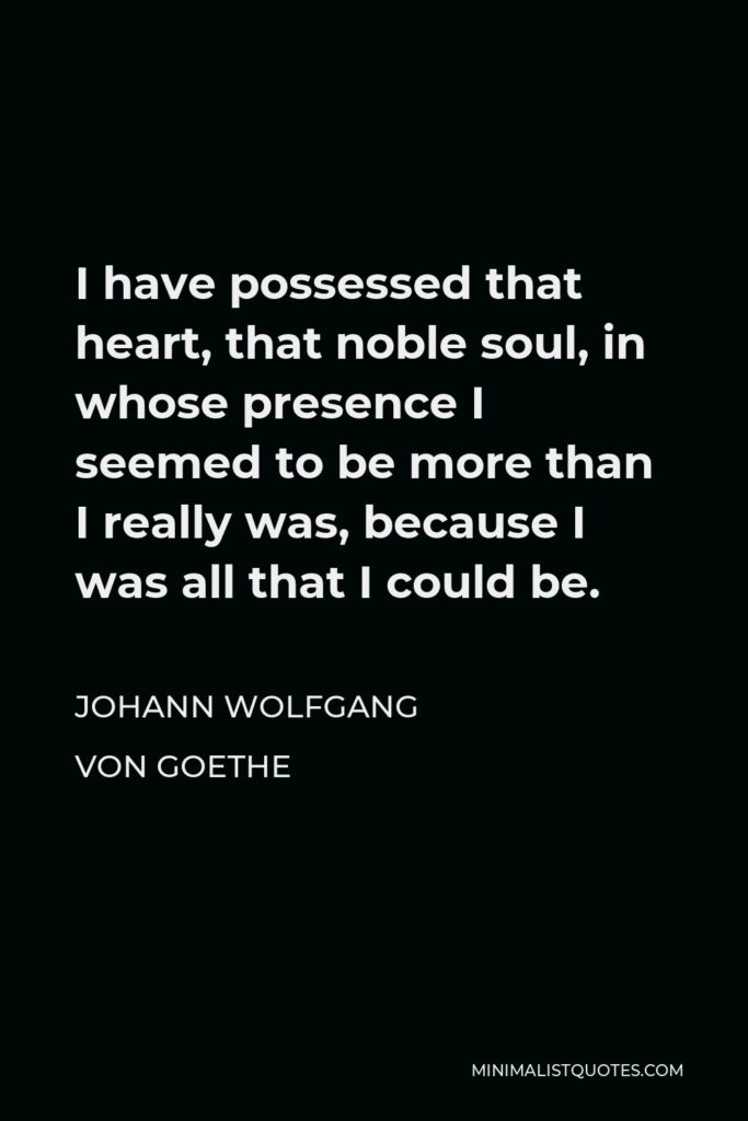 Johann Wolfgang von Goethe Quote - I have possessed that heart, that noble soul, in whose presence I seemed to be more than I really was, because I was all that I could be.