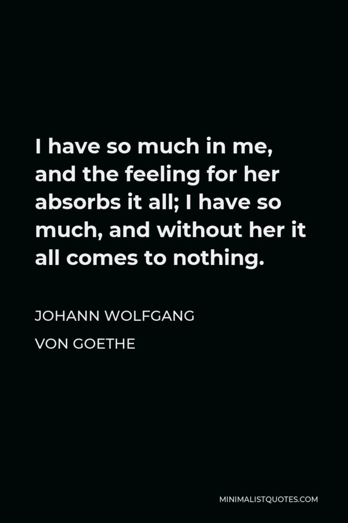 Johann Wolfgang von Goethe Quote - I have so much in me, and the feeling for her absorbs it all; I have so much, and without her it all comes to nothing.