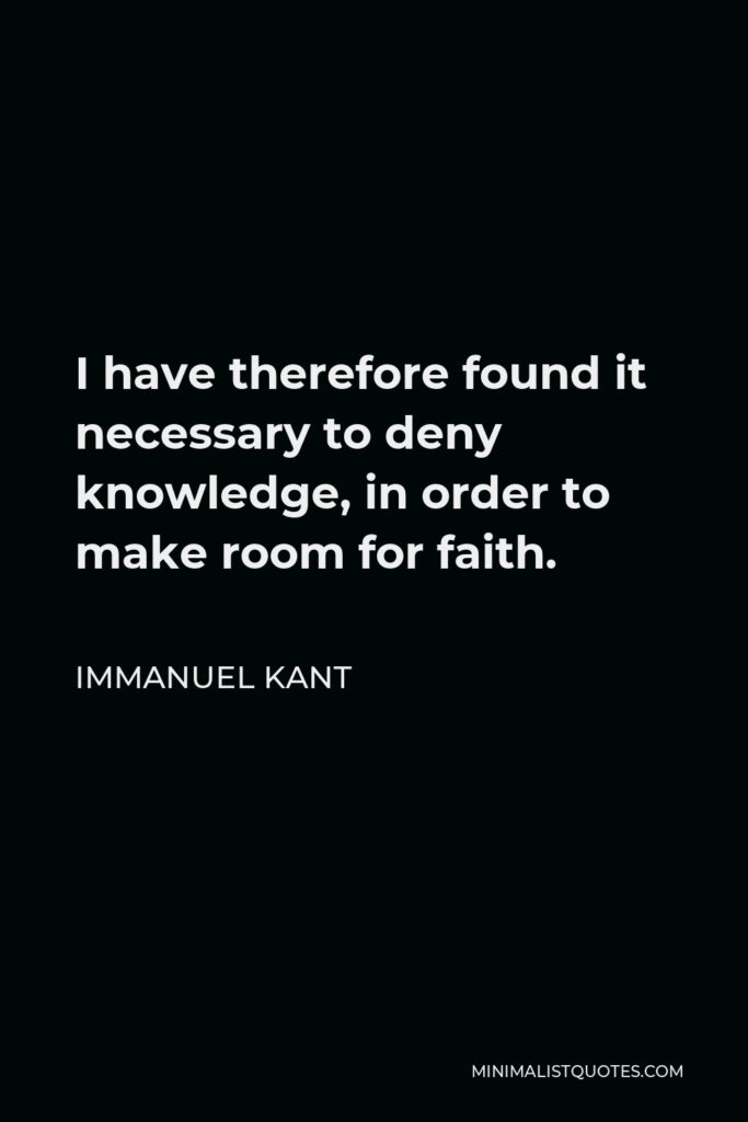 Immanuel Kant Quote - I have therefore found it necessary to deny knowledge, in order to make room for faith.