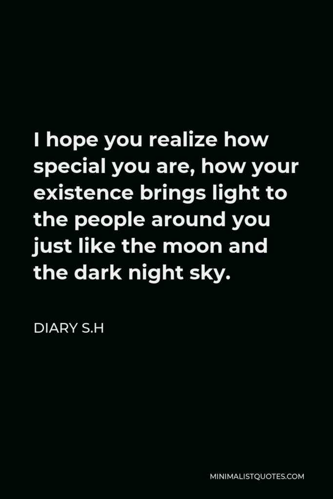 Diary S.H Quote - I hope you realize how special you are, how your existence brings light to the people around you just like the moon and the dark night sky.