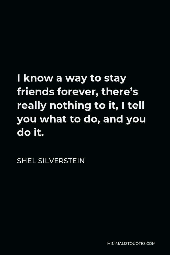 Shel Silverstein Quote - I know a way to stay friends forever, there’s really nothing to it, I tell you what to do, and you do it.