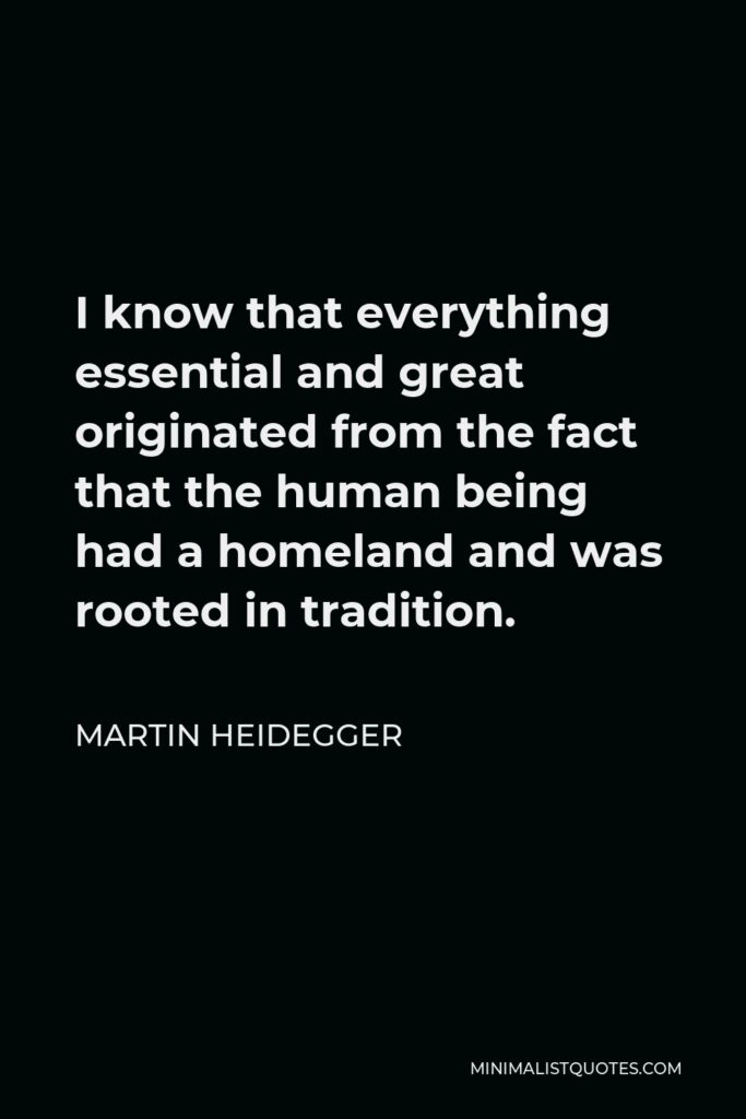 Martin Heidegger Quote - I know that everything essential and great originated from the fact that the human being had a homeland and was rooted in tradition.