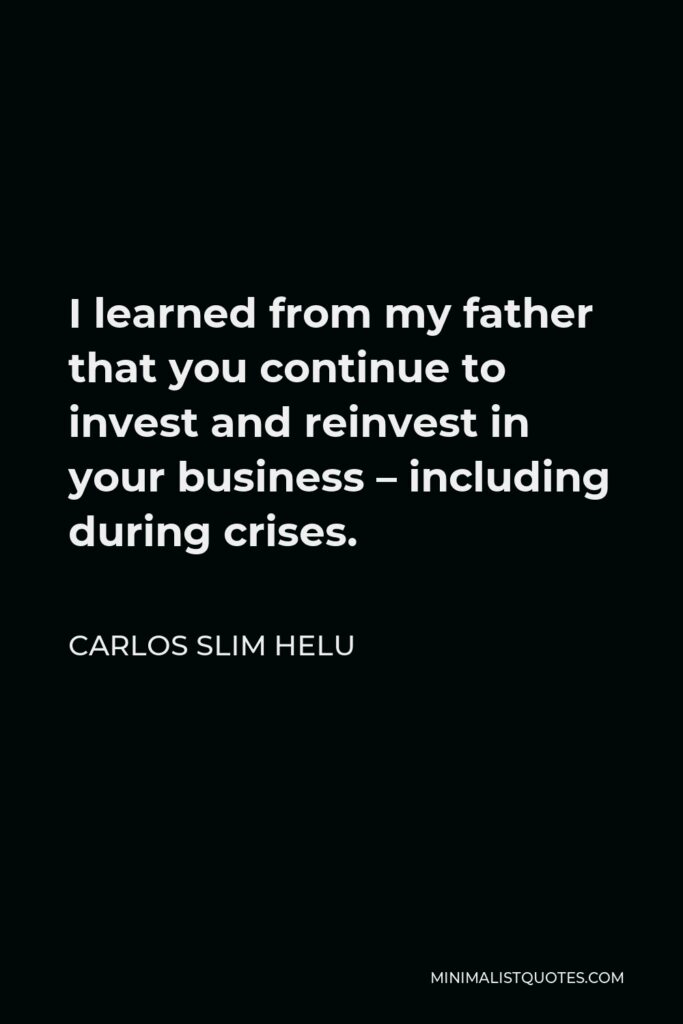 Carlos Slim Helu Quote - I learned from my father that you continue to invest and reinvest in your business – including during crises.