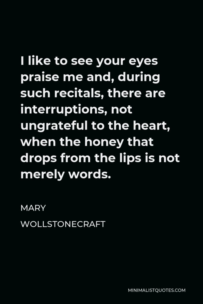 Mary Wollstonecraft Quote - I like to see your eyes praise me and, during such recitals, there are interruptions, not ungrateful to the heart, when the honey that drops from the lips is not merely words.
