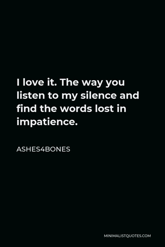 Ashes4bones Quote - I love it. The way you listen to my silence and find the words lost in impatience.