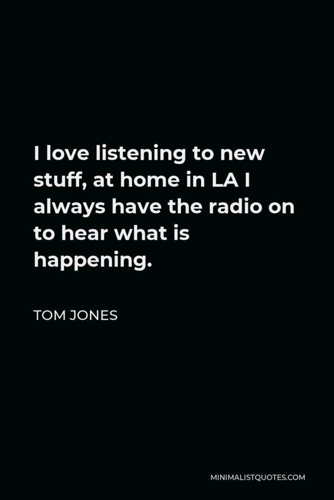 Tom Jones Quote - I love listening to new stuff, at home in LA I always have the radio on to hear what is happening.
