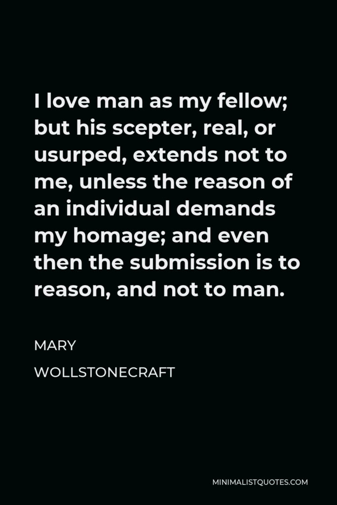 Mary Wollstonecraft Quote - I love man as my fellow; but his scepter, real, or usurped, extends not to me, unless the reason of an individual demands my homage; and even then the submission is to reason, and not to man.