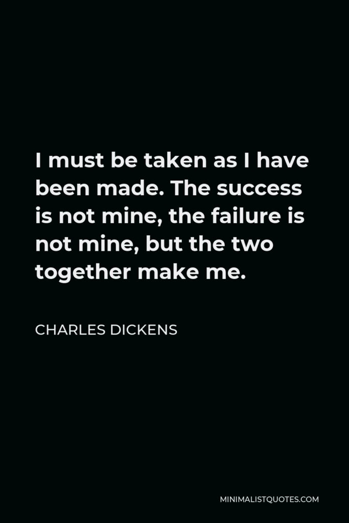 Charles Dickens Quote - I must be taken as I have been made. The success is not mine, the failure is not mine, but the two together make me.