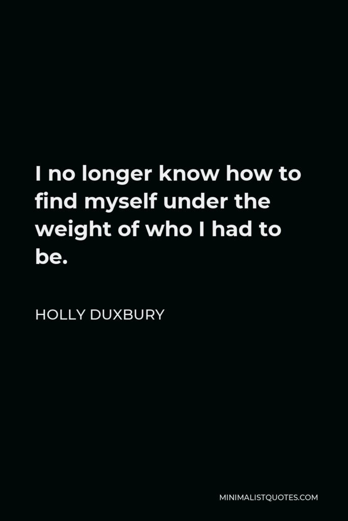 Holly Duxbury Quote - I no longer know how to find myself under the weight of who I had to be.