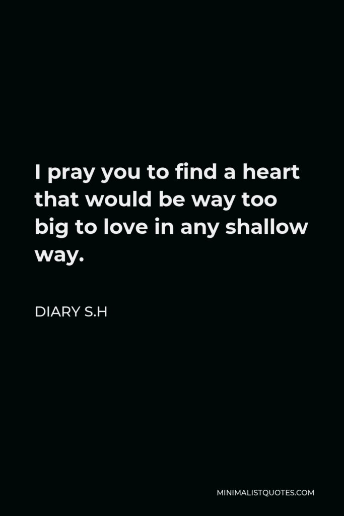 Diary S.H Quote - I pray you to find a heart that would be way too big to love in any shallow way.