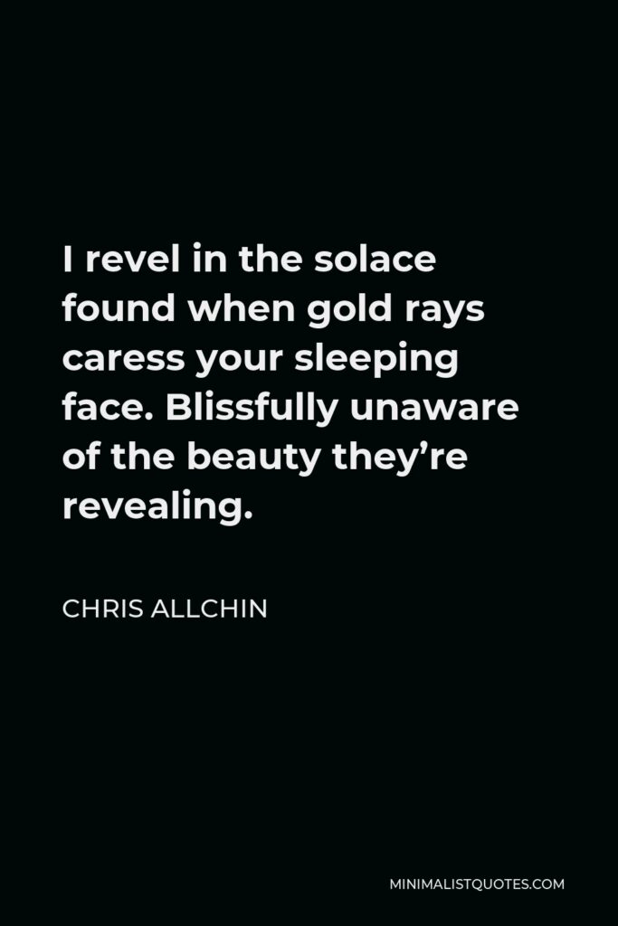 Chris Allchin Quote - I revel in the solace found when gold rays caress your sleeping face. Blissfully unaware of the beauty they’re revealing.