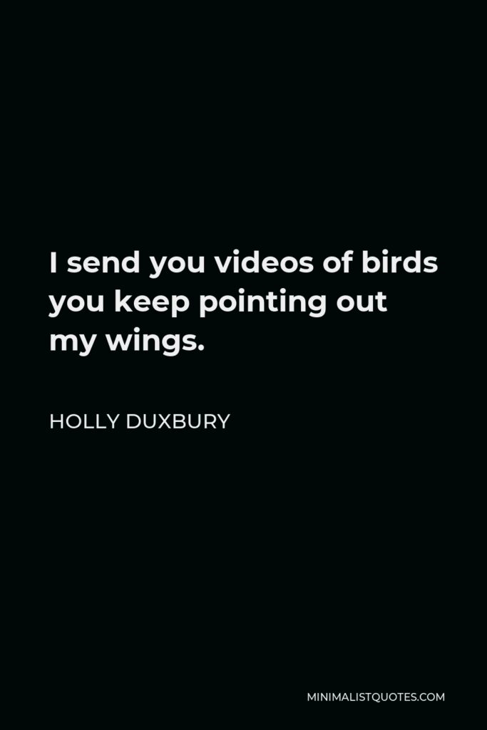 Holly Duxbury Quote - I send you videos of birds you keep pointing out my wings.
