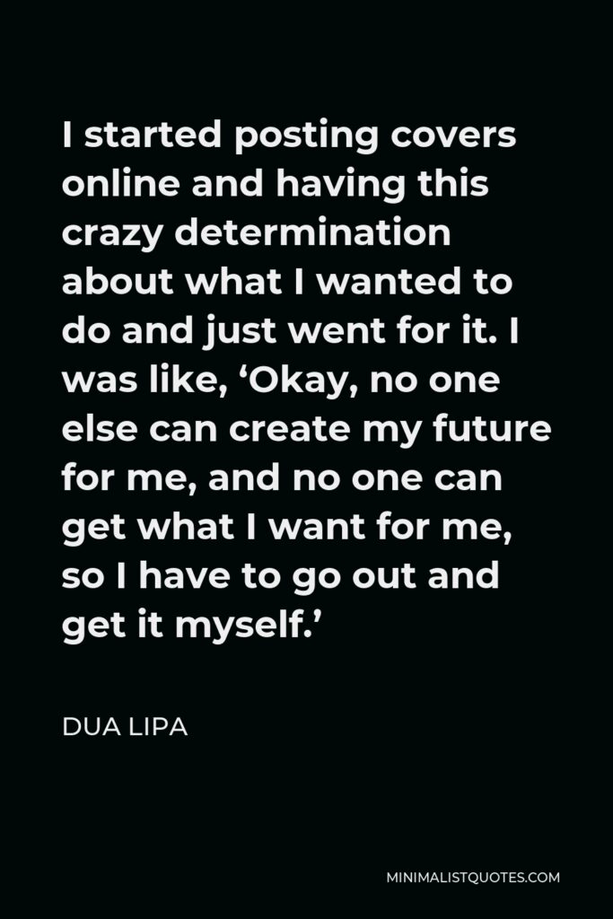 Dua Lipa Quote - I started posting covers online and having this crazy determination about what I wanted to do and just went for it. I was like, ‘Okay, no one else can create my future for me, and no one can get what I want for me, so I have to go out and get it myself.’