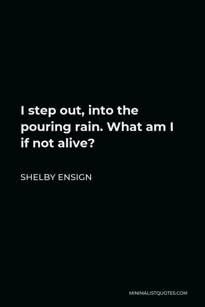 Shelby Ensign Quote - I step out, into the pouring rain. What am I if not alive?
